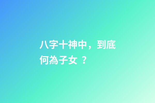 八字十神中，到底何為子女？